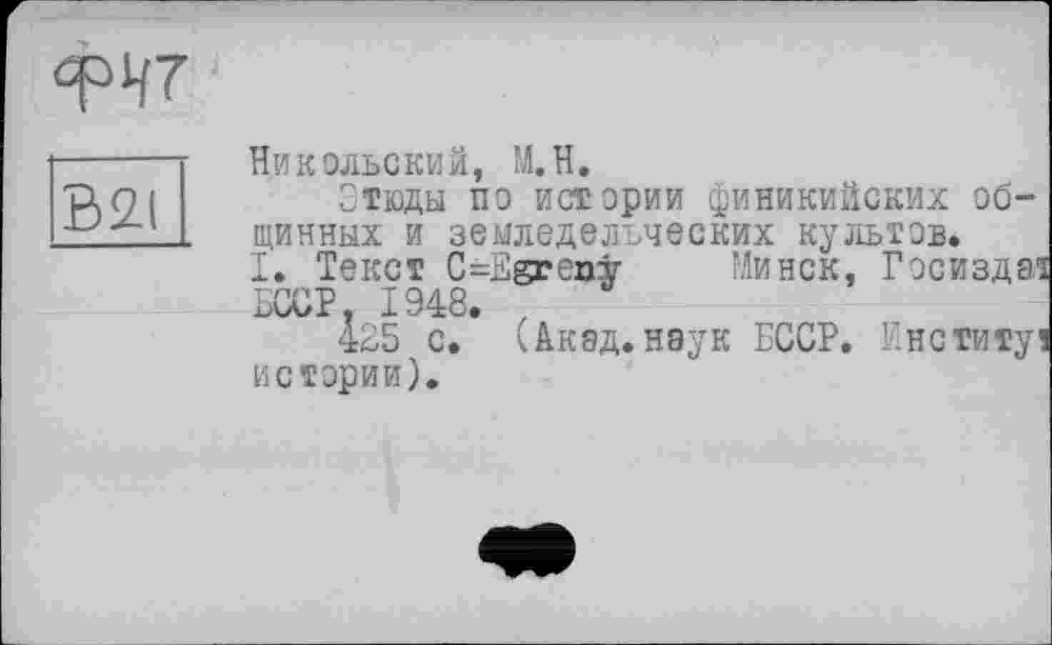 ﻿qpi/7
B2I
Никольский, M.H.
Этюды по истории финикийских общинных и земледельческих культов.
I. Текст C=Egrenÿ Минск, Госизда1 БССР. 1948. ,
425 с. (Акад.наук БССР, кнститу истории).